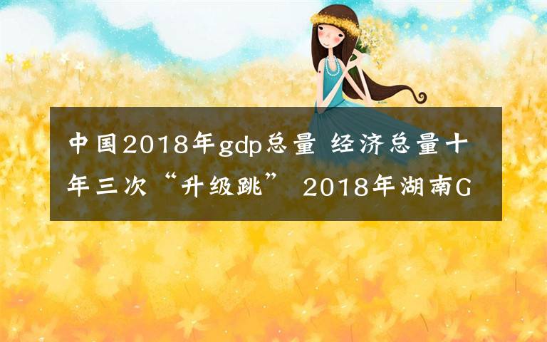 中國(guó)2018年gdp總量 經(jīng)濟(jì)總量十年三次“升級(jí)跳” 2018年湖南GDP居全國(guó)第八