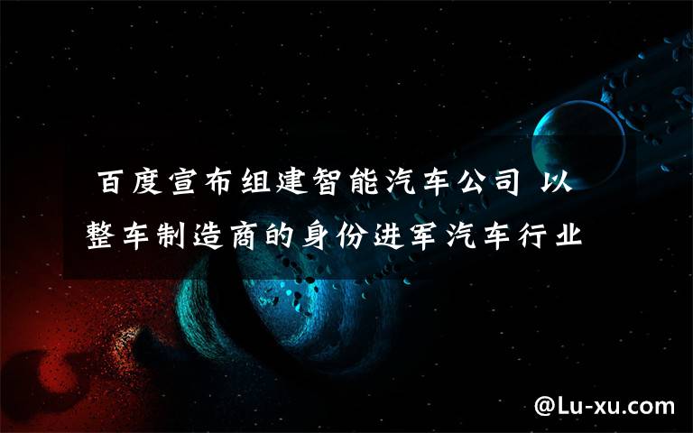  百度宣布組建智能汽車公司 以整車制造商的身份進軍汽車行業(yè)