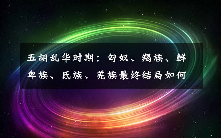 五胡亂華時期：匈奴、羯族、鮮卑族、氐族、羌族最終結(jié)局如何