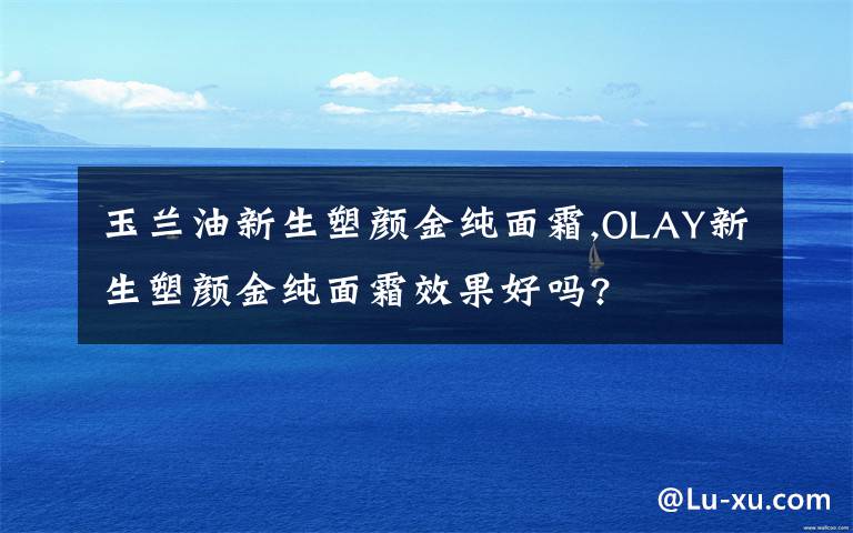 玉蘭油新生塑顏金純面霜,OLAY新生塑顏金純面霜效果好嗎?