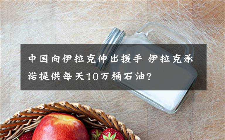 中國向伊拉克伸出援手 伊拉克承諾提供每天10萬桶石油?