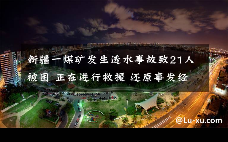 新疆一煤礦發(fā)生透水事故致21人被困 正在進行救援 還原事發(fā)經(jīng)過及背后真相！