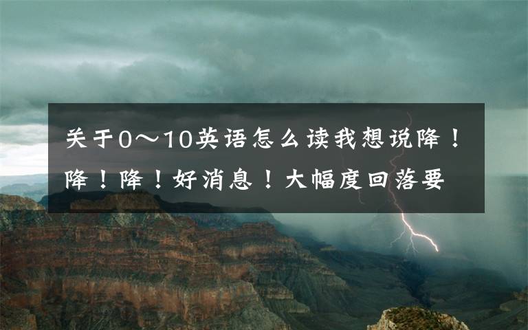 關(guān)于0～10英語怎么讀我想說降！降！降！好消息！大幅度回落要到……