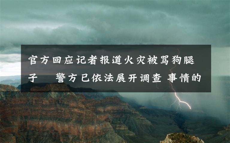 官方回應(yīng)記者報道火災(zāi)被罵狗腿子? 警方已依法展開調(diào)查 事情的詳情始末是怎么樣了！