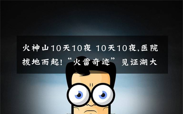 火神山10天10夜 10天10夜,醫(yī)院拔地而起!“火雷奇跡”見證湖大校友力量