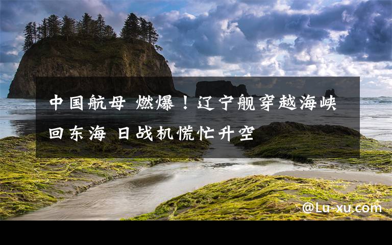 中國(guó)航母 燃爆！遼寧艦穿越海峽回東海 日戰(zhàn)機(jī)慌忙升空