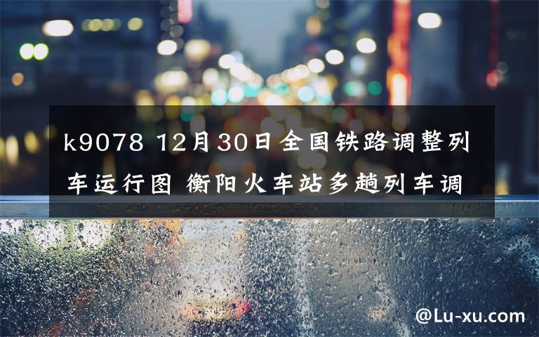 k9078 12月30日全國鐵路調整列車運行圖 衡陽火車站多趟列車調整