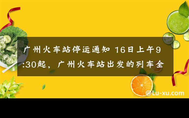 廣州火車站停運(yùn)通知 16日上午9:30起，廣州火車站出發(fā)的列車全部停運(yùn)