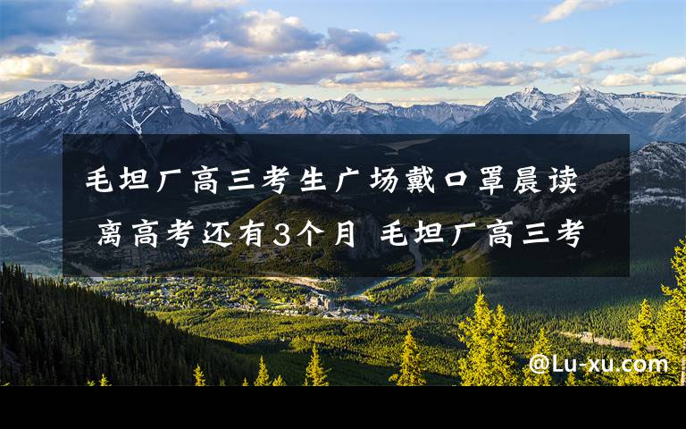 毛坦廠高三考生廣場(chǎng)戴口罩晨讀 離高考還有3個(gè)月 毛坦廠高三考生廣場(chǎng)戴口罩晨讀