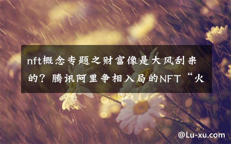 nft概念專題之財富像是大風(fēng)刮來的？騰訊阿里爭相入局的NFT“火出圈”