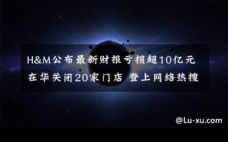 H&M公布最新財報虧損超10億元 在華關(guān)閉20家門店 登上網(wǎng)絡(luò)熱搜了！