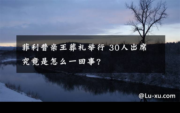 菲利普親王葬禮舉行 30人出席 究竟是怎么一回事?