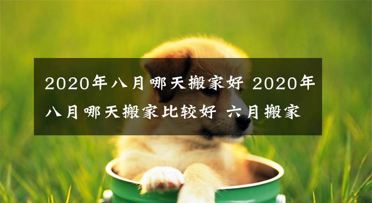 2020年八月哪天搬家好 2020年八月哪天搬家比較好 六月搬家最佳時(shí)間