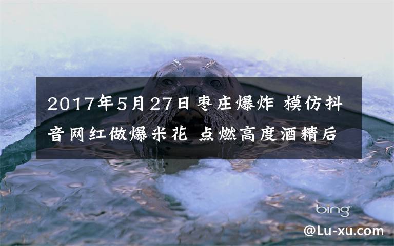 2017年5月27日棗莊爆炸 模仿抖音網(wǎng)紅做爆米花 點燃高度酒精后棗莊一女孩重度燒傷