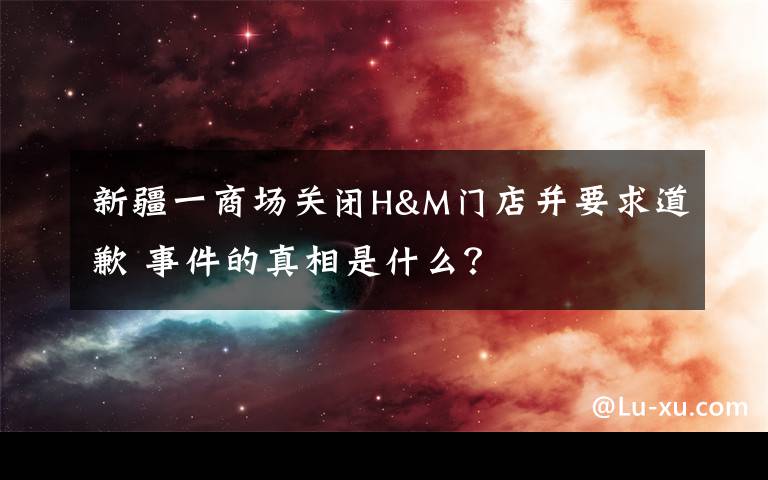 新疆一商場關閉H&M門店并要求道歉 事件的真相是什么？