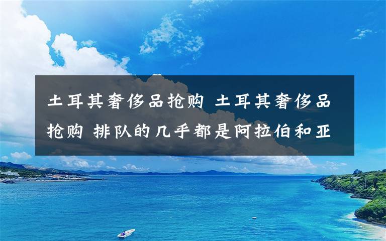 土耳其奢侈品搶購 土耳其奢侈品搶購 排隊的幾乎都是阿拉伯和亞洲游客