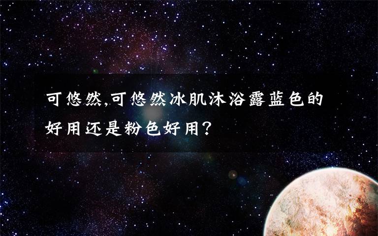 可悠然,可悠然冰肌沐浴露藍色的好用還是粉色好用？