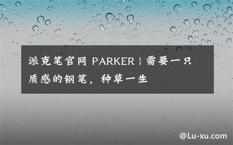 派克筆官網(wǎng) PARKER | 需要一只質(zhì)感的鋼筆，種草一生