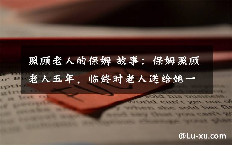 照顧老人的保姆 故事：保姆照顧老人五年，臨終時老人送給她一塊石頭，換了一套房