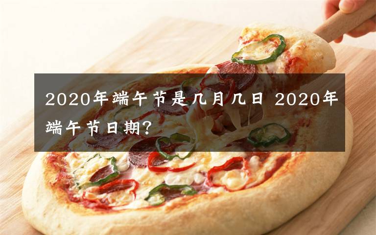 2020年端午節(jié)是幾月幾日 2020年端午節(jié)日期？