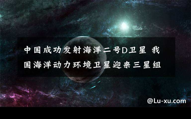 中國成功發(fā)射海洋二號D衛(wèi)星 我國海洋動力環(huán)境衛(wèi)星迎來三星組網(wǎng)時代 真相到底是怎樣的？