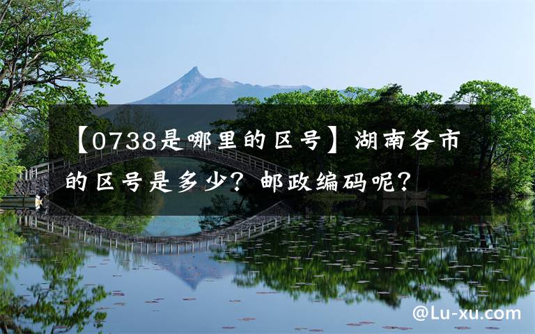 【0738是哪里的區(qū)號】湖南各市的區(qū)號是多少？郵政編碼呢？