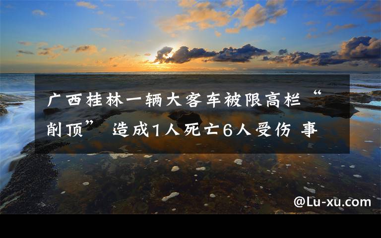 廣西桂林一輛大客車被限高欄“削頂” 造成1人死亡6人受傷 事情經(jīng)過(guò)真相揭秘！