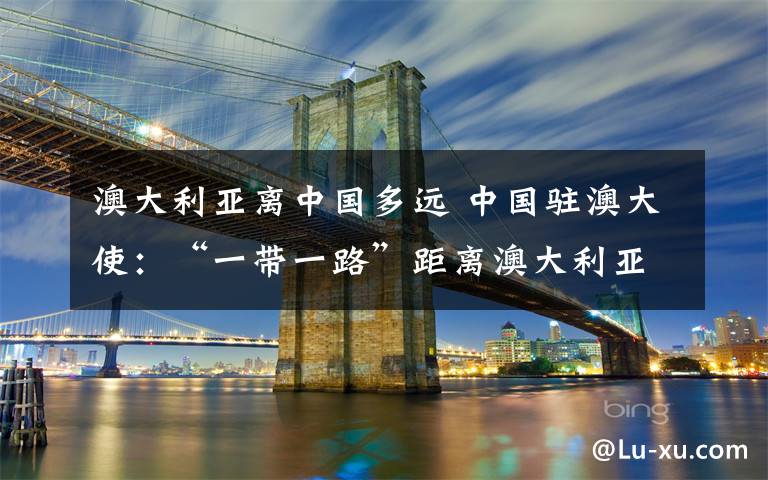 澳大利亞離中國(guó)多遠(yuǎn) 中國(guó)駐澳大使：“一帶一路”距離澳大利亞并不遙遠(yuǎn)