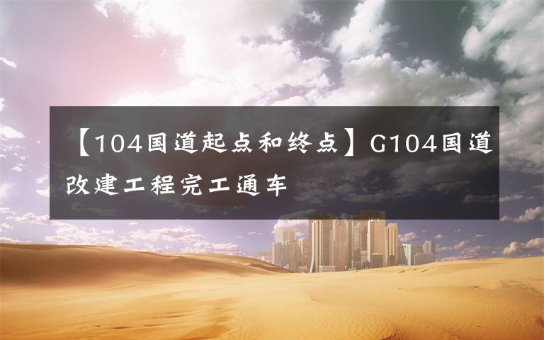 【104國道起點(diǎn)和終點(diǎn)】G104國道改建工程完工通車