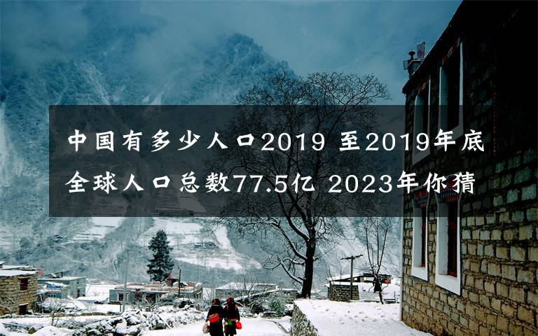 中國有多少人口2019 至2019年底全球人口總數(shù)77.5億 2023年你猜多少