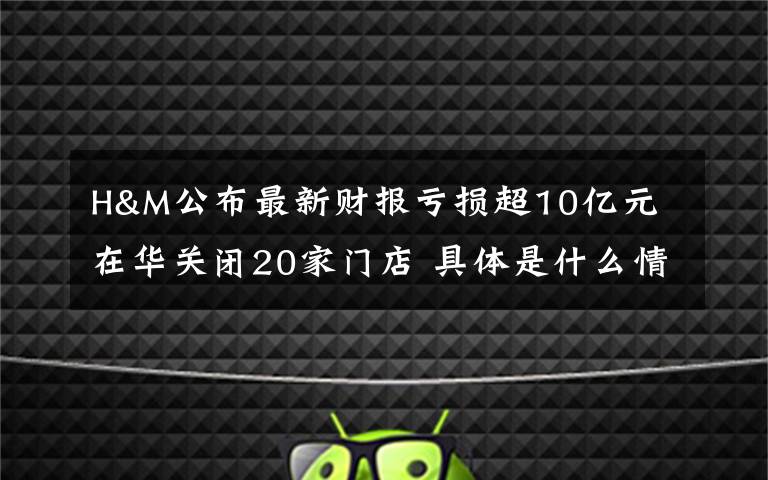 H&M公布最新財報虧損超10億元 在華關閉20家門店 具體是什么情況？