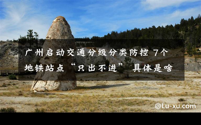 廣州啟動交通分級分類防控 7個地鐵站點“只出不進” 具體是啥情況?