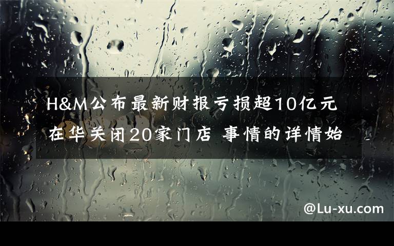 H&M公布最新財報虧損超10億元 在華關(guān)閉20家門店 事情的詳情始末是怎么樣了！