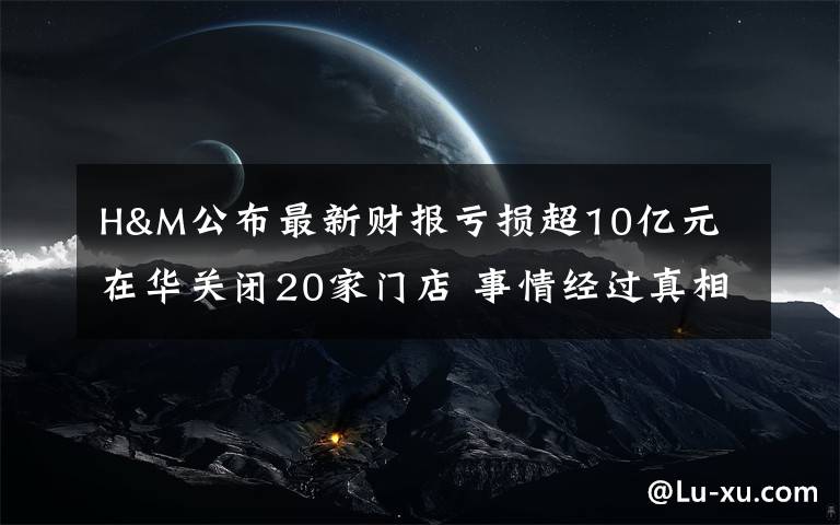 H&M公布最新財報虧損超10億元 在華關(guān)閉20家門店 事情經(jīng)過真相揭秘！