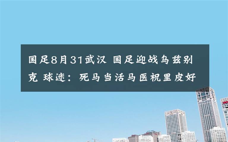 國足8月31武漢 國足迎戰(zhàn)烏茲別克 球迷：死馬當(dāng)活馬醫(yī)祝里皮好運(yùn)