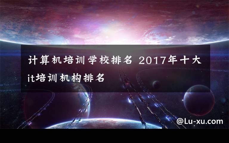 計(jì)算機(jī)培訓(xùn)學(xué)校排名 2017年十大it培訓(xùn)機(jī)構(gòu)排名