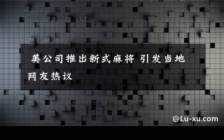  美公司推出新式麻將 引發(fā)當(dāng)?shù)鼐W(wǎng)友熱議