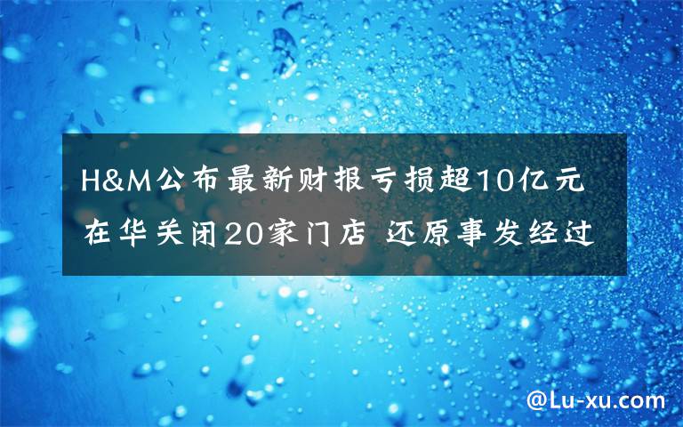 H&M公布最新財(cái)報(bào)虧損超10億元 在華關(guān)閉20家門店 還原事發(fā)經(jīng)過(guò)及背后真相！