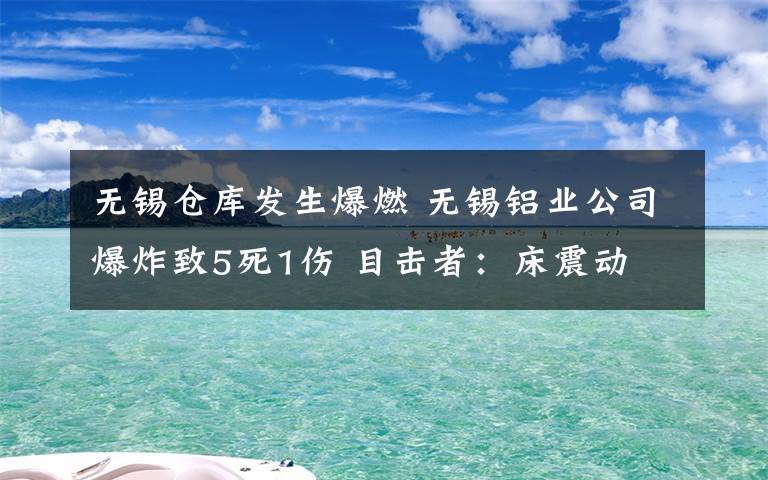 無錫倉庫發(fā)生爆燃 無錫鋁業(yè)公司爆炸致5死1傷 目擊者：床震動 廠房玻璃窗戶被震碎