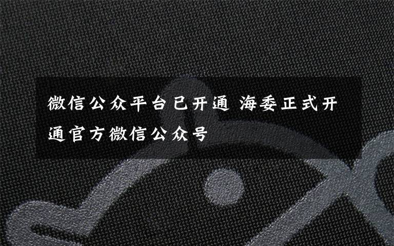 微信公眾平臺已開通 海委正式開通官方微信公眾號