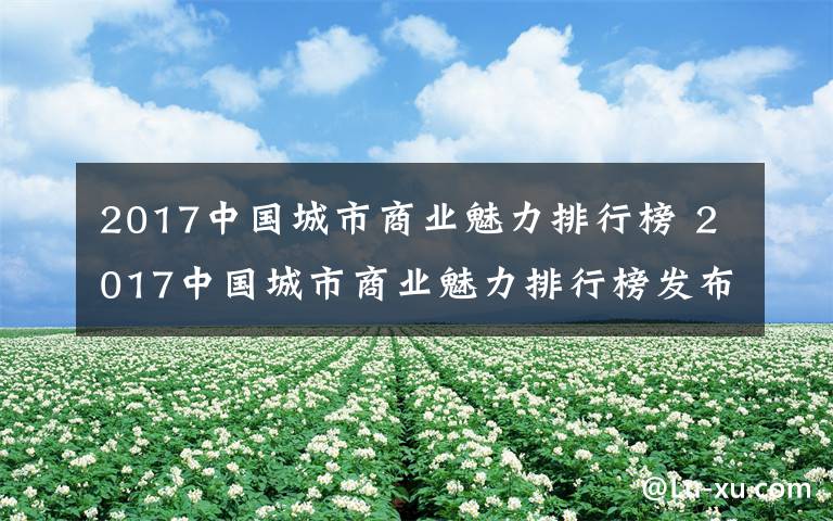 2017中國城市商業(yè)魅力排行榜 2017中國城市商業(yè)魅力排行榜發(fā)布:長沙穩(wěn)居新一線城市10強