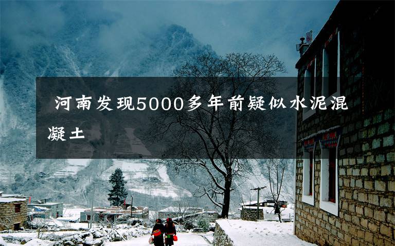  河南發(fā)現5000多年前疑似水泥混凝土