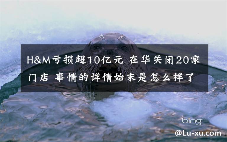 H&M虧損超10億元 在華關(guān)閉20家門店 事情的詳情始末是怎么樣了！