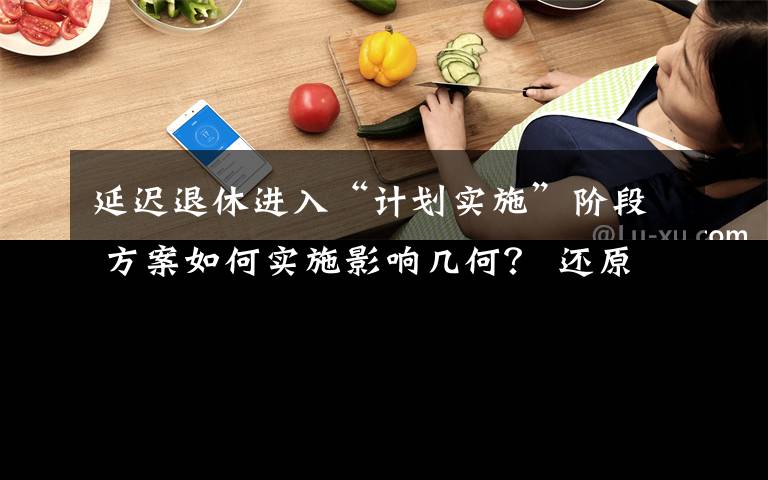 延遲退休進入“計劃實施”階段 方案如何實施影響幾何？ 還原事發(fā)經(jīng)過及背后真相！