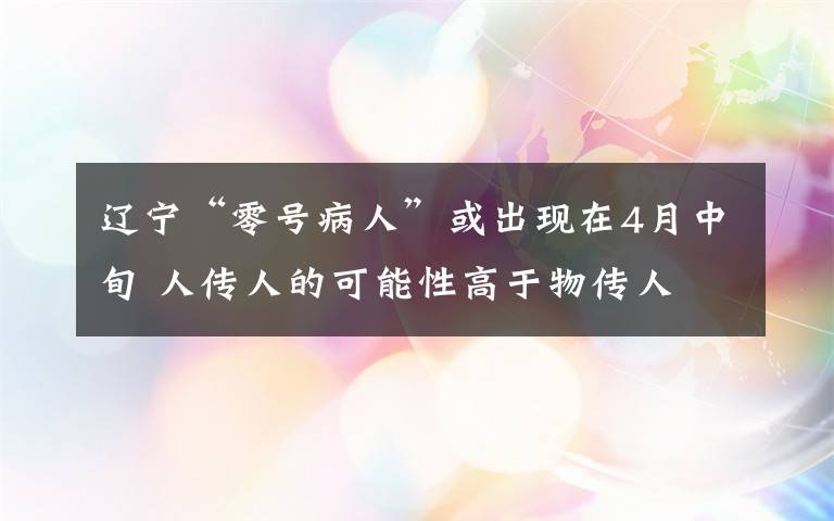 遼寧“零號病人”或出現(xiàn)在4月中旬 人傳人的可能性高于物傳人 目前是什么情況？