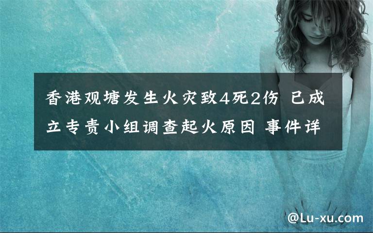 香港觀塘發(fā)生火災致4死2傷 已成立專責小組調(diào)查起火原因 事件詳細經(jīng)過！