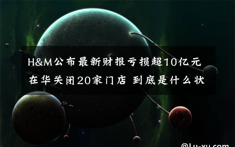 H&M公布最新財報虧損超10億元 在華關(guān)閉20家門店 到底是什么狀況？