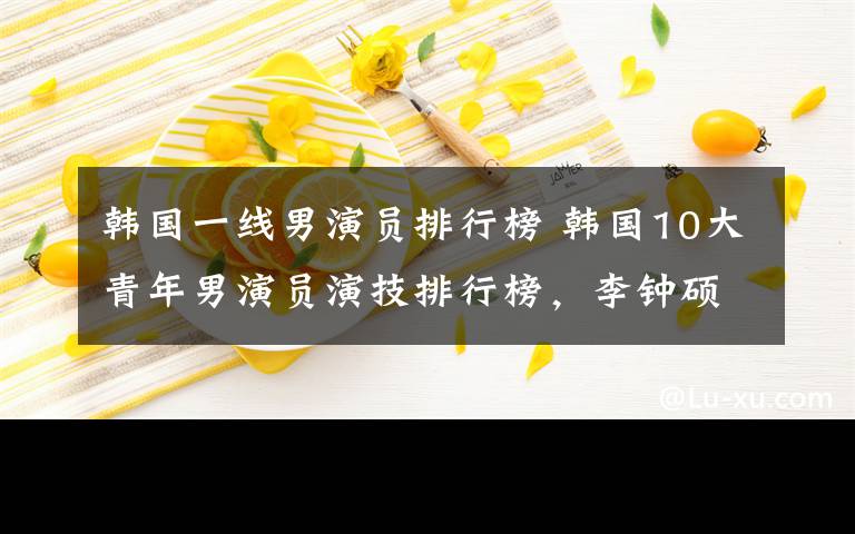 韓國一線男演員排行榜 韓國10大青年男演員演技排行榜，李鐘碩碾壓金秀賢