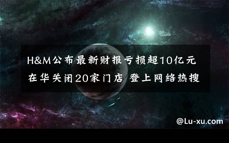 H&M公布最新財報虧損超10億元 在華關閉20家門店 登上網(wǎng)絡熱搜了！