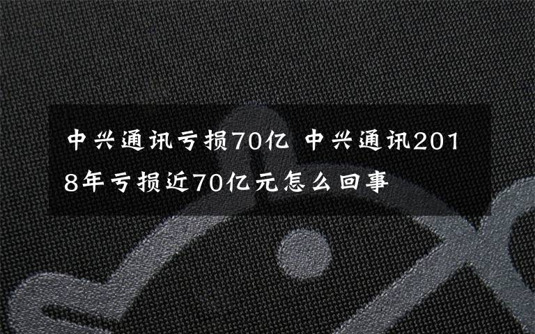 中興通訊虧損70億 中興通訊2018年虧損近70億元怎么回事